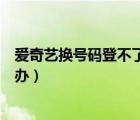 愛(ài)奇藝換號(hào)碼登不了了怎么辦（愛(ài)奇藝號(hào)碼換了登不了怎么辦）