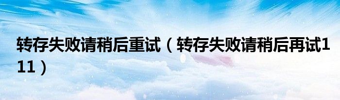 轉(zhuǎn)存失敗請稍后重試（轉(zhuǎn)存失敗請稍后再試111）