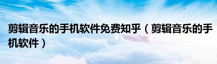 剪輯音樂的手機軟件免費知乎（剪輯音樂的手機軟件）
