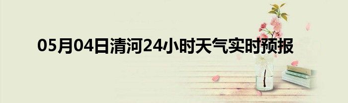 05月04日清河24小時天氣實時預報