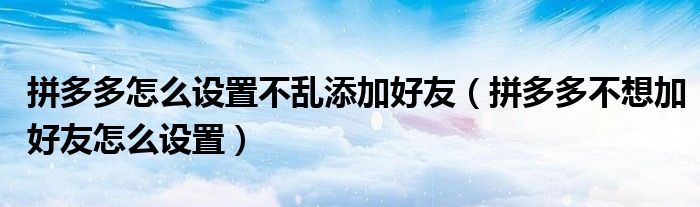 拼多多怎么設(shè)置不亂添加好友（拼多多不想加好友怎么設(shè)置）