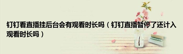 釘釘看直播掛后臺(tái)會(huì)有觀(guān)看時(shí)長(zhǎng)嗎（釘釘直播暫停了還計(jì)入觀(guān)看時(shí)長(zhǎng)嗎）