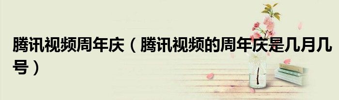 騰訊視頻周年慶（騰訊視頻的周年慶是幾月幾號）