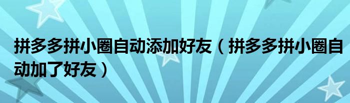 拼多多拼小圈自動添加好友（拼多多拼小圈自動加了好友）