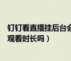 釘釘看直播掛后臺會有觀看時長嗎（釘釘直播暫停了還計入觀看時長嗎）