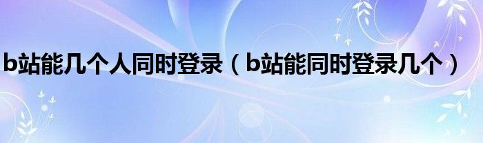 b站能幾個人同時登錄（b站能同時登錄幾個）