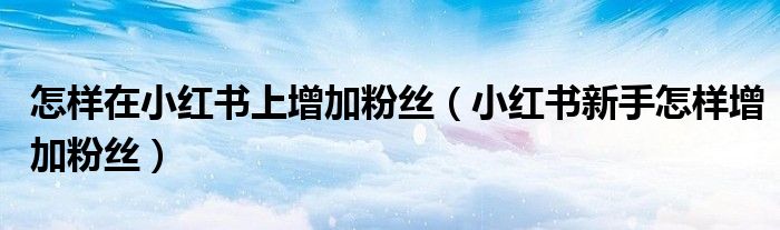 怎樣在小紅書上增加粉絲（小紅書新手怎樣增加粉絲）