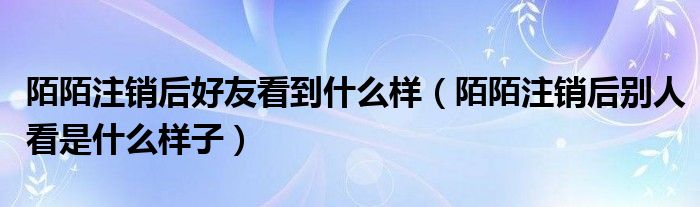 陌陌注銷后好友看到什么樣（陌陌注銷后別人看是什么樣子）