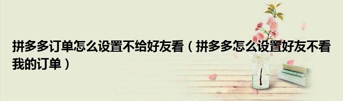 拼多多訂單怎么設(shè)置不給好友看（拼多多怎么設(shè)置好友不看我的訂單）