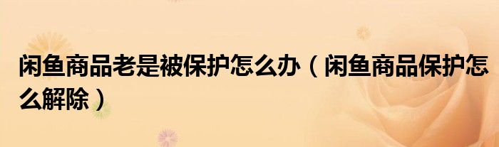 閑魚商品老是被保護(hù)怎么辦（閑魚商品保護(hù)怎么解除）