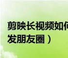 剪映長視頻如何發(fā)朋友圈（剪映的長視頻怎么發(fā)朋友圈）