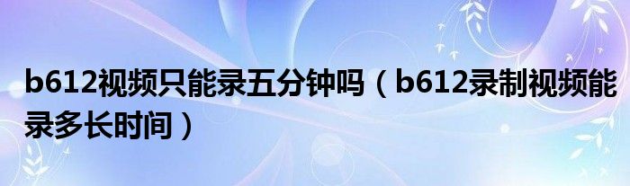 b612視頻只能錄五分鐘嗎（b612錄制視頻能錄多長時間）