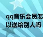 qq音樂(lè)會(huì)員怎么送給好友（qq音樂(lè)買的歌可以送給別人嗎）