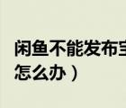 閑魚(yú)不能發(fā)布寶貝怎么辦（閑魚(yú)不能發(fā)布寶貝怎么辦）