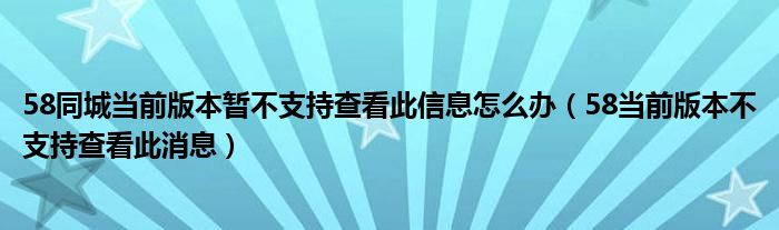 58同城當(dāng)前版本暫不支持查看此信息怎么辦（58當(dāng)前版本不支持查看此消息）