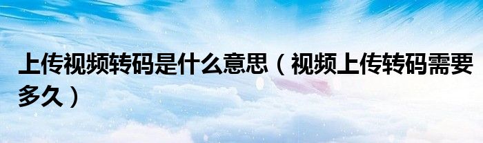 上傳視頻轉(zhuǎn)碼是什么意思（視頻上傳轉(zhuǎn)碼需要多久）