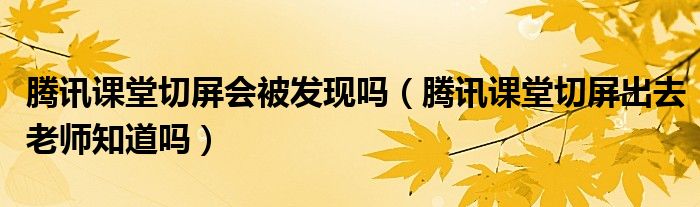 騰訊課堂切屏?xí)话l(fā)現(xiàn)嗎（騰訊課堂切屏出去老師知道嗎）