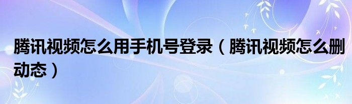 騰訊視頻怎么用手機號登錄（騰訊視頻怎么刪動態(tài)）