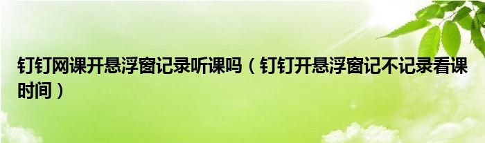 釘釘網(wǎng)課開懸浮窗記錄聽課嗎（釘釘開懸浮窗記不記錄看課時(shí)間）