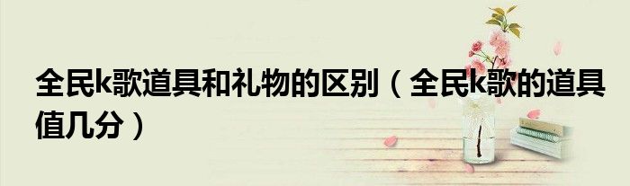 全民k歌道具和禮物的區(qū)別（全民k歌的道具值幾分）
