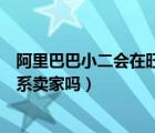 阿里巴巴小二會(huì)在旺旺找你嗎（阿里巴巴集團(tuán)小二會(huì)旺旺聯(lián)系賣家嗎）