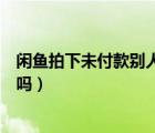 閑魚拍下未付款別人還能買嗎（閑魚拍下未付款別人還能拍嗎）