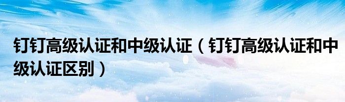 釘釘高級認證和中級認證（釘釘高級認證和中級認證區(qū)別）