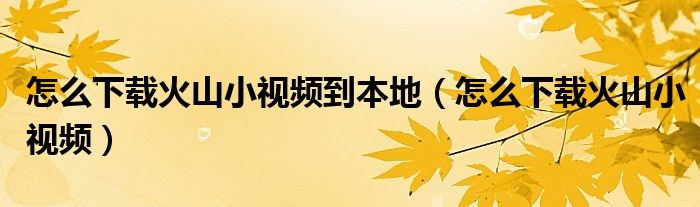 怎么下載火山小視頻到本地（怎么下載火山小視頻）