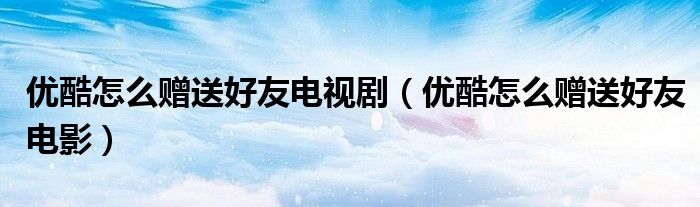 優(yōu)酷怎么贈(zèng)送好友電視?。▋?yōu)酷怎么贈(zèng)送好友電影）