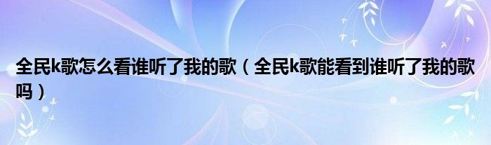 全民k歌怎么看誰聽了我的歌（全民k歌能看到誰聽了我的歌嗎）