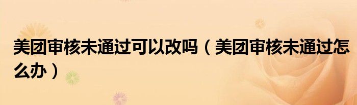 美團(tuán)審核未通過可以改嗎（美團(tuán)審核未通過怎么辦）