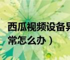 西瓜視頻設(shè)備異常怎么回事（西瓜視頻設(shè)備異常怎么辦）