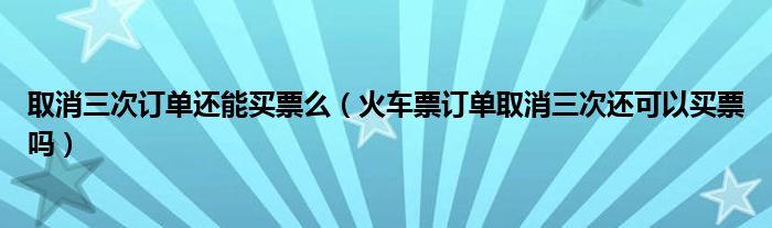 取消三次訂單還能買票么（火車票訂單取消三次還可以買票嗎）