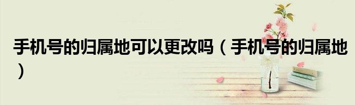 手機號的歸屬地可以更改嗎（手機號的歸屬地）