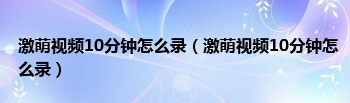 激萌視頻10分鐘怎么錄（激萌視頻10分鐘怎么錄）
