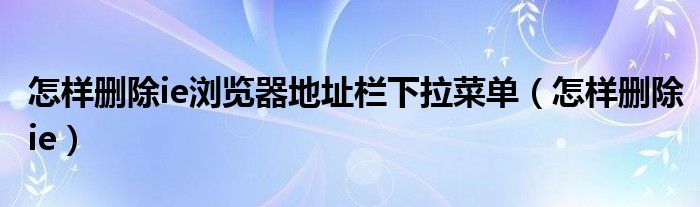 怎樣刪除ie瀏覽器地址欄下拉菜單（怎樣刪除ie）