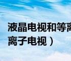 液晶電視和等離子電視哪個(gè)好（液晶電視和等離子電視）