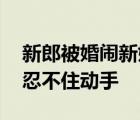 新郎被婚鬧新娘拿棍子解圍 是什么逼得新娘忍不住動手