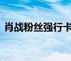 肖戰(zhàn)粉絲強(qiáng)行卡門 為什么要卡門具體經(jīng)過是