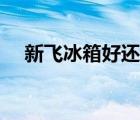 新飛冰箱好還是康佳好（新飛冰箱好嗎）