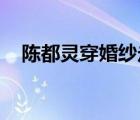 陳都靈穿婚紗走秀 穿婚紗什么樣子（圖）