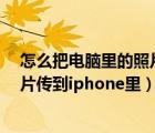 怎么把電腦里的照片傳到iphone5s里（怎么把電腦里的照片傳到iphone里）
