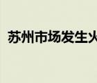 蘇州市場(chǎng)發(fā)生火災(zāi)是啥情況起火原因是什么