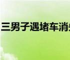 三男子遇堵車(chē)消失是怎樣的目前具體情況如何