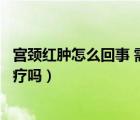 宮頸紅腫怎么回事 需要怎么辦（宮頸腫大是怎么回事需要治療嗎）
