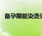 備孕期能染燙頭發(fā)嗎（備孕期能染頭發(fā)嗎）