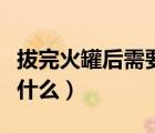 拔完火罐后需要注意什么（拔過火罐后要注意什么）