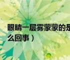 眼睛一層霧蒙蒙的是怎么回事（眼睛感覺霧蒙蒙有層膜是怎么回事）