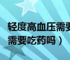 輕度高血壓需要一直吃降壓藥嗎（輕度高血壓需要吃藥嗎）