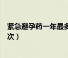 緊急避孕藥一年最多能吃多少（緊急避孕藥一年最多能吃幾次）